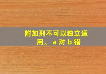 附加刑不可以独立适用。 a 对 b 错